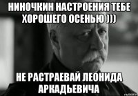 ниночкин настроения тебе хорошего осенью ))) не растраевай леонида аркадьевича