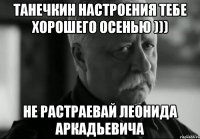 танечкин настроения тебе хорошего осенью ))) не растраевай леонида аркадьевича