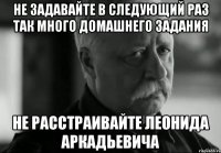 не задавайте в следующий раз так много домашнего задания не расстраивайте леонида аркадьевича