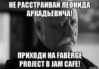 не расстраивай леонида аркадьевича! приходи на faberge project в jam cafe!