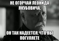 не огорчай леонида якубовича, он так надеется, что вы погуляете