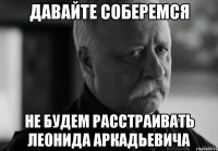 давайте соберемся не будем расстраивать леонида аркадьевича