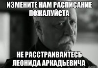 измените нам расписание пожалуйста не расстраивайтесь леонида аркадьевича