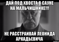 дай под хвоста в сауне на мальчишнике!!! не расстраивай леонида аркадьевича