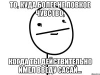 то, куда более не ловкое чувство, когда ты действительно имел введу сасай...