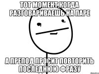 тот момент,когда разговариваешь на паре а препод просит повторить последнюю фразу