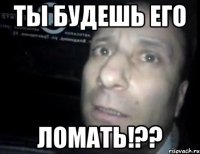 ты будешь его ломать!??