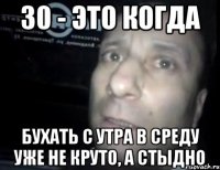 30 - это когда бухать с утра в среду уже не круто, а стыдно