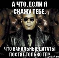 а что, если я скажу тебе, что ванильные цитаты постят только тп?