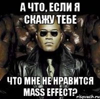 а что, если я скажу тебе что мне не нравится mass effect?