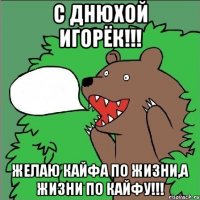 с днюхой игорёк!!! желаю кайфа по жизни,а жизни по кайфу!!!