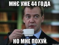 мнє уже 44 года но мне похуй