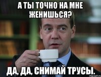 а ты точно на мне женишься? да, да, снимай трусы.