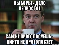 выборы - дело непростое сам не проголосуешь - никто не проголосует