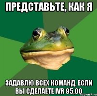 представьте, как я задавлю всех команд, если вы сделаете ivr 95,00