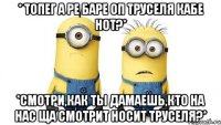 * топег а ре баре оп труселя кабе нот?* *смотри,как ты дамаешь,кто на нас ща смотрит носит труселя?*