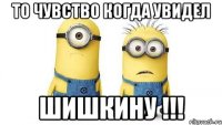 то чувство когда увидел шишкину !!!