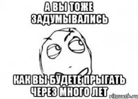 а вы тоже задумывались как вы будете прыгать через много лет