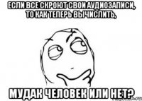 если все скроют свои аудиозаписи, то как теперь вычислить, мудак человек или нет?