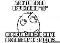 а ви теж після прочитання "тв" користувалися в житті неологізмами звідти ?