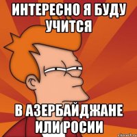 интересно я буду учится в азербайджане или росии