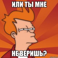 или ты мне не веришь?