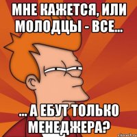 мне кажется, или молодцы - все... ... а ебут только менеджера?