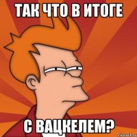 так что в итоге с вацкелем?