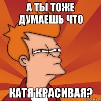 а ты тоже думаешь что катя красивая?