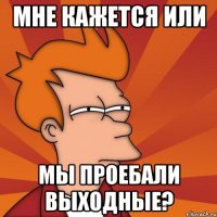 мне кажется или мы проебали выходные?