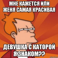 мне кажется или женя самая красивая девушка с каторой я знаком??