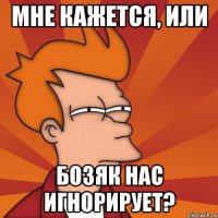 мне кажется, или бозяк нас игнорирует?