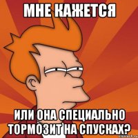 мне кажется или она специально тормозит на спусках?