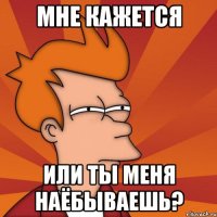 мне кажется или ты меня наёбываешь?