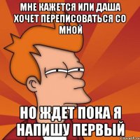 мне кажется или даша хочет переписоваться со мной но ждет пока я напишу первый