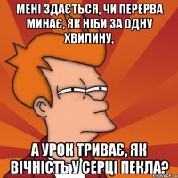 мені здається, чи перерва минає, як ніби за одну хвилину, а урок триває, як вічність у серці пекла?