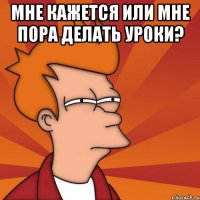 мне кажется или мне пора делать уроки? 