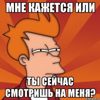 мне кажется или ты сейчас смотришь на меня?