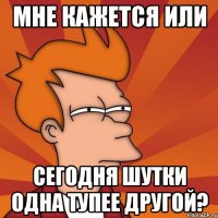 мне кажется или сегодня шутки одна тупее другой?