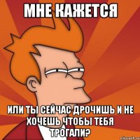 мне кажется или ты сейчас дрочишь и не хочешь чтобы тебя трогали?