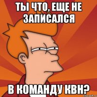 ты что, еще не записался в команду квн?