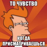 то чувство когда присматриваешься