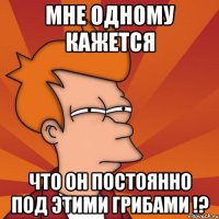 мне одному кажется что он постоянно под этими грибами !?