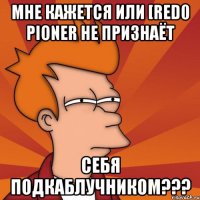 мне кажется или [red0 pioner не признаёт себя подкаблучником???