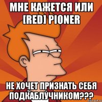 мне кажется или [red] pioner не хочет признать себя подкаблучником???