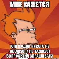 мне кажется или я один никого не обсирал и не задавал вопросы на спрашивай?