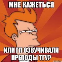 мне кажеться или гп озвучивали преподы тгу?