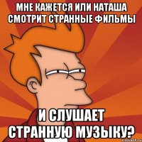 мне кажется или наташа смотрит странные фильмы и слушает странную музыку?