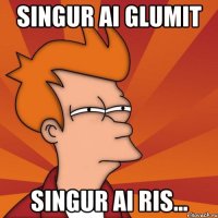 singur ai glumit singur ai ris...