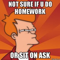 not sure if u do homework or sit on ask